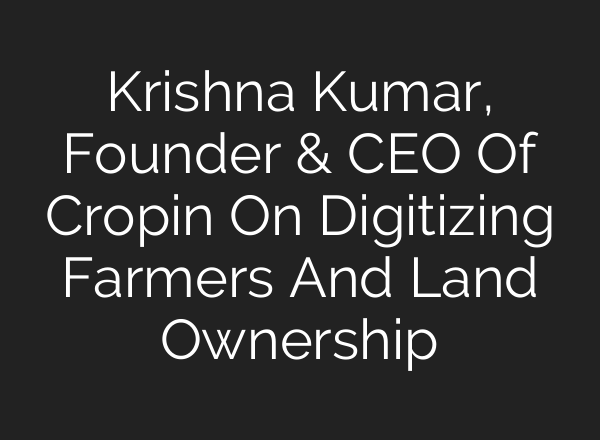 Krishna Kumar, Founder & CEO Of Cropin On Digitizing Farmers And Land Ownership