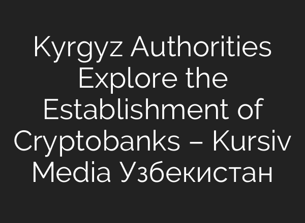 Kyrgyz Authorities Explore the Establishment of Cryptobanks – Kursiv Media Узбекистан
