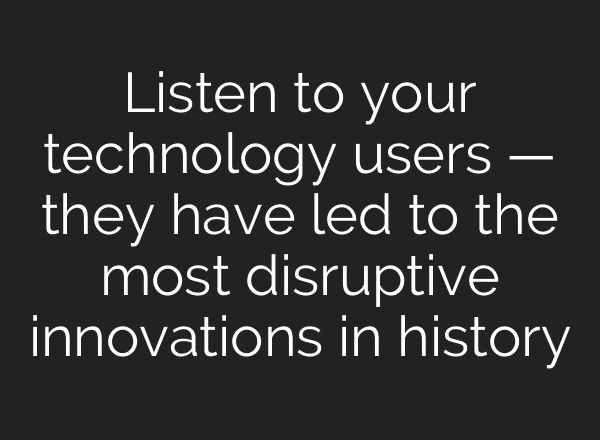 Listen to your technology users — they have led to the most disruptive innovations in history
