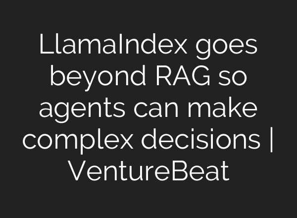 LlamaIndex goes beyond RAG so agents can make complex decisions | VentureBeat