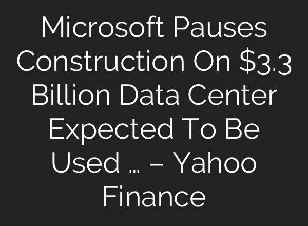 Microsoft Pauses Construction On $3.3 Billion Data Center Expected To Be Used … – Yahoo Finance