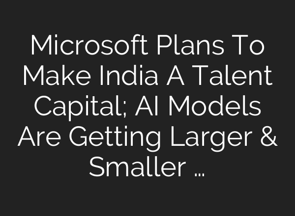 Microsoft Plans To Make India A Talent Capital; <b>AI</b> Models Are Getting Larger & Smaller …