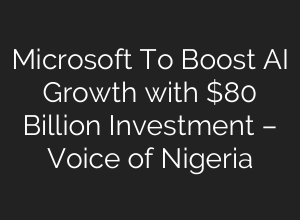 Microsoft To Boost AI Growth with $80 Billion Investment – Voice of Nigeria