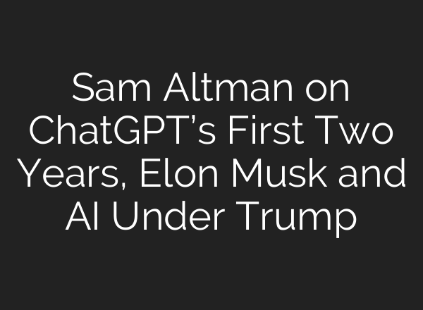 Sam Altman on <b>ChatGPT’s</b> First Two Years, Elon Musk and AI Under Trump
