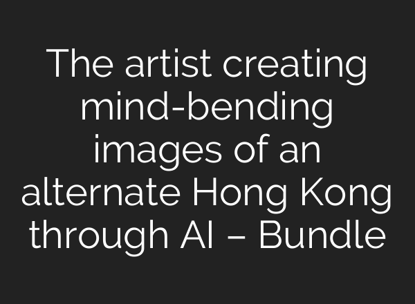 The artist creating mind-bending images of an alternate Hong Kong through AI – Bundle