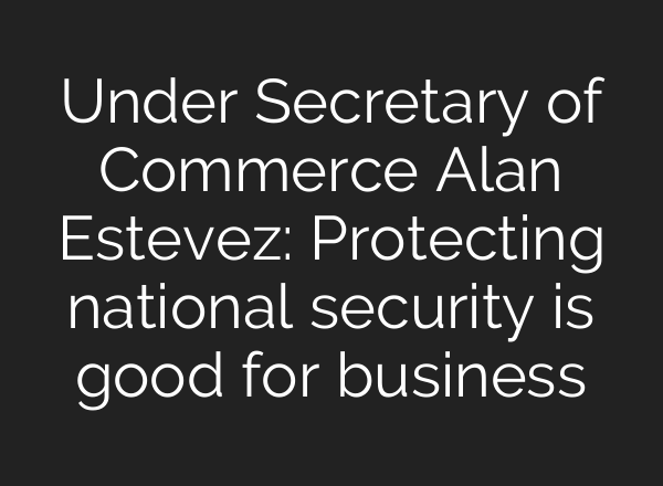 Under Secretary of Commerce Alan Estevez: Protecting national security is good for business