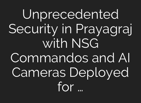 Unprecedented Security in Prayagraj with NSG Commandos and <b>AI</b> Cameras Deployed for …