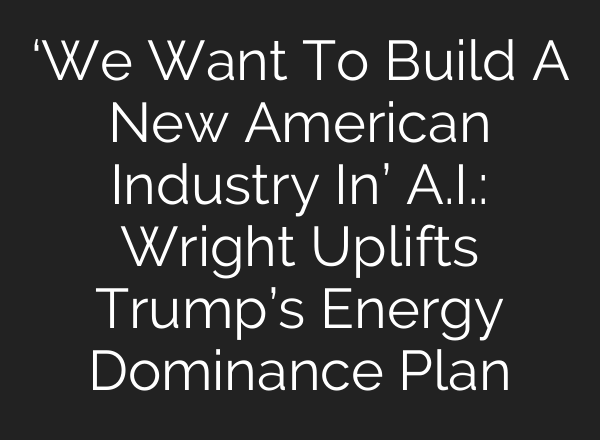 ‘We Want To Build A New American Industry In’ <b>A.I.</b>: Wright Uplifts Trump’s Energy Dominance Plan