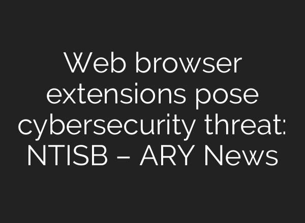 Web browser extensions pose cybersecurity threat: NTISB – ARY News