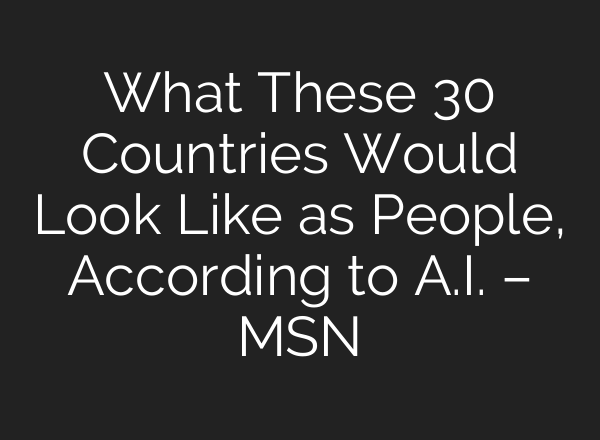 What These 30 Countries Would Look Like as People, According to A.I. – MSN