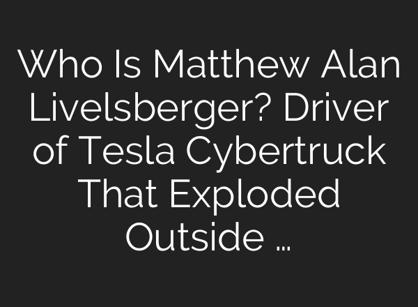 Who Is Matthew Alan Livelsberger? Driver of Tesla Cybertruck That Exploded Outside …