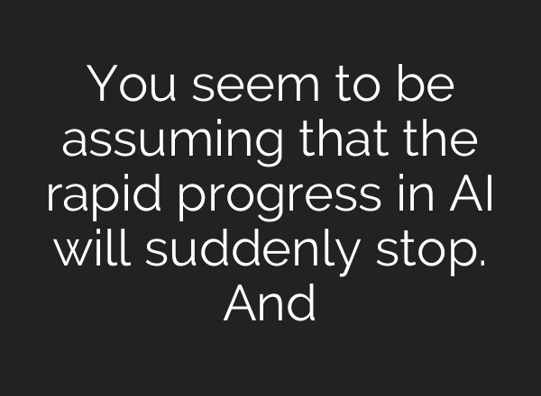 You seem to be assuming that the rapid progress in AI will suddenly stop. And