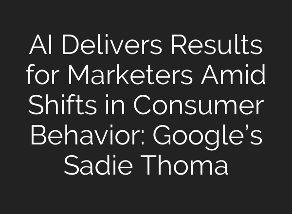 AI Delivers Results for Marketers Amid Shifts in Consumer Behavior: Google’s Sadie Thoma