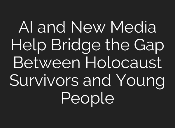 AI and New Media Help Bridge the Gap Between Holocaust Survivors and Young People