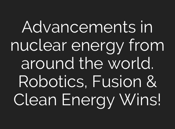Advancements in nuclear energy from around the world. Robotics, Fusion & Clean Energy Wins!
