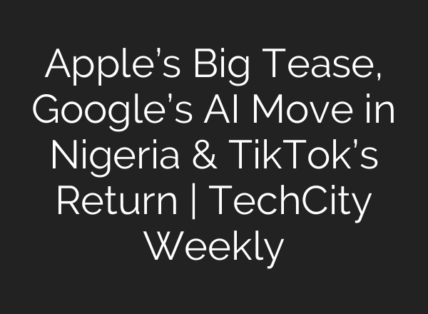 Apple’s Big Tease, Google’s AI Move in Nigeria & TikTok’s Return | TechCity Weekly