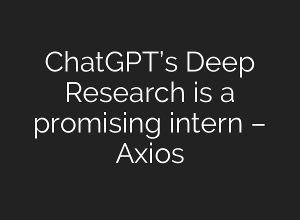 ChatGPT’s Deep Research is a promising intern – Axios