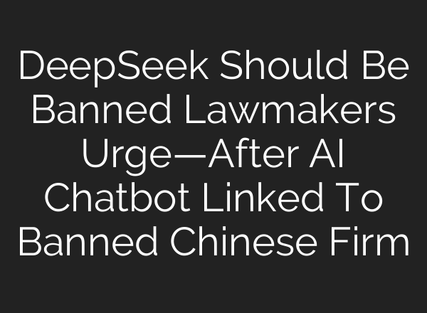 DeepSeek Should Be Banned Lawmakers Urge—After AI Chatbot Linked To Banned Chinese Firm