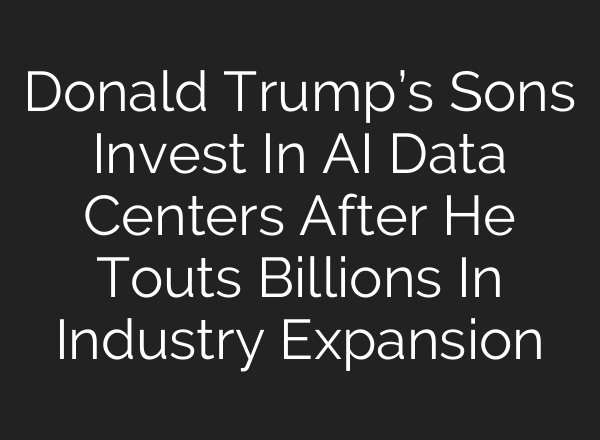 Donald Trump’s Sons Invest In AI Data Centers After He Touts Billions In Industry Expansion