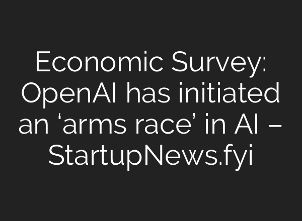 Economic Survey: OpenAI has initiated an ‘arms race’ in AI – StartupNews.fyi