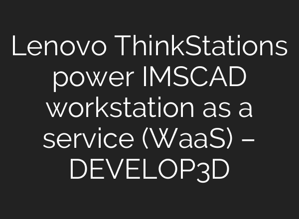 Lenovo ThinkStations power IMSCAD workstation as a service (WaaS) – DEVELOP3D