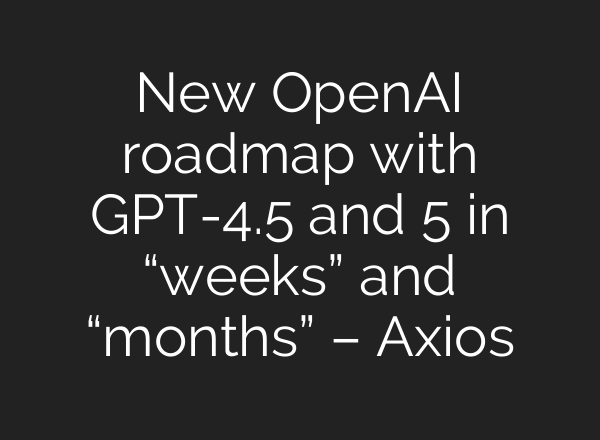New OpenAI roadmap with GPT-4.5 and 5 in “weeks” and “months” – Axios