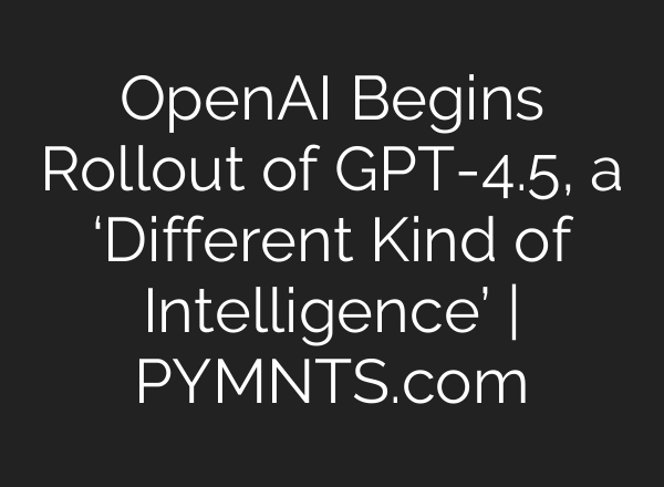 OpenAI Begins Rollout of GPT-4.5, a ‘Different Kind of Intelligence’ | PYMNTS.com