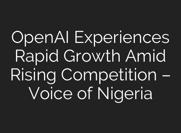 OpenAI Experiences Rapid Growth Amid Rising Competition – Voice of Nigeria