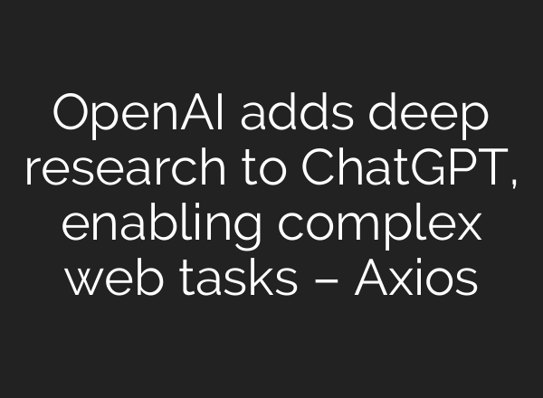 OpenAI adds deep research to <b>ChatGPT</b>, enabling complex web tasks – Axios