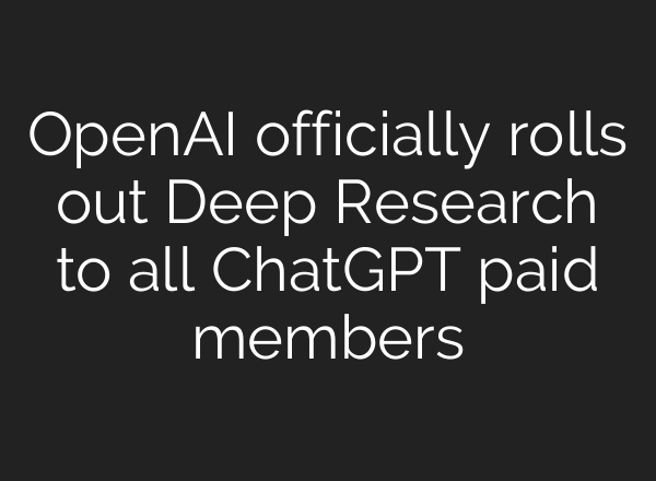 OpenAI officially rolls out Deep Research to all ChatGPT paid members