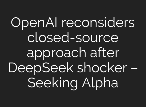 <b>OpenAI</b> reconsiders closed-source approach after DeepSeek shocker – Seeking Alpha