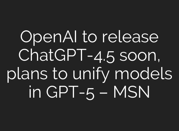 OpenAI to release ChatGPT-4.5 soon, plans to unify models in GPT-5 – MSN