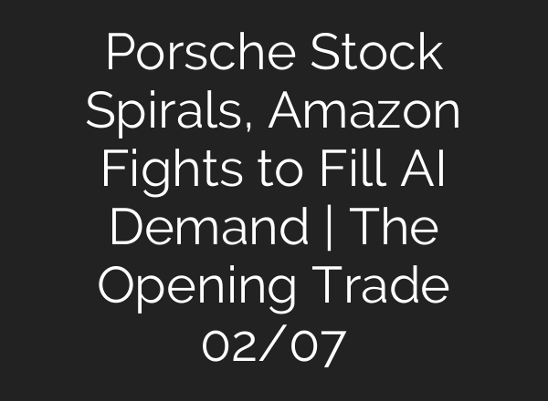 Porsche Stock Spirals, Amazon Fights to Fill AI Demand | The Opening Trade 02/07