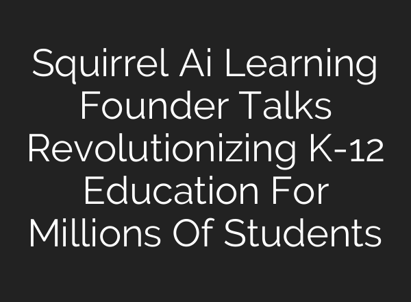 Squirrel Ai Learning Founder Talks Revolutionizing K-12 Education For Millions Of Students
