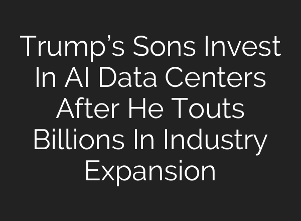 Trump’s Sons Invest In AI Data Centers After He Touts Billions In Industry Expansion