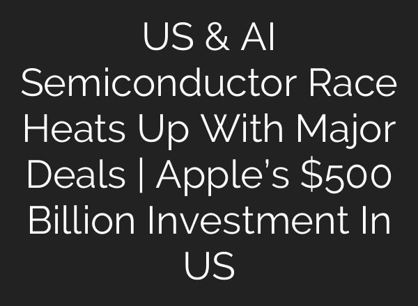 US & AI Semiconductor Race Heats Up With Major Deals | Apple’s $500 Billion Investment In US