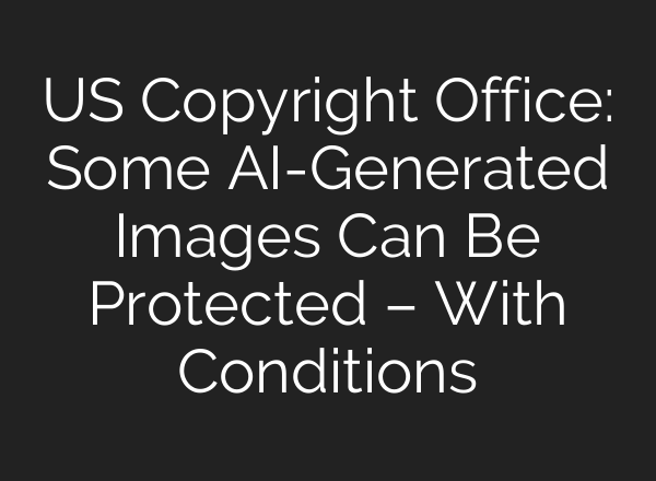 US Copyright Office: Some AI-Generated Images Can Be Protected – With Conditions