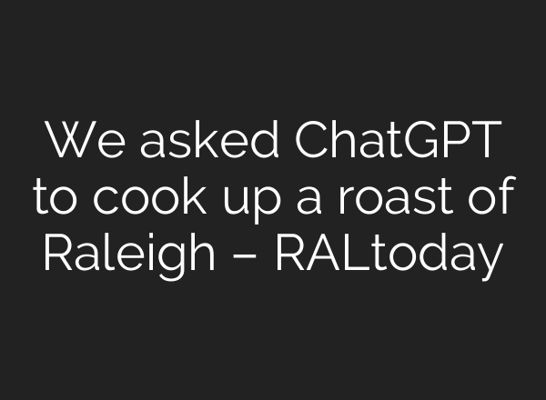 We asked <b>ChatGPT</b> to cook up a roast of Raleigh – RALtoday