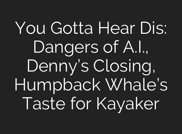You Gotta Hear Dis: Dangers of A.I., Denny’s Closing, Humpback Whale’s Taste for Kayaker