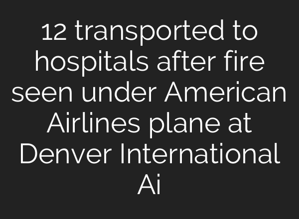 12 transported to hospitals after fire seen under American Airlines plane at Denver International Ai