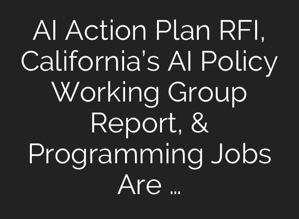 AI Action Plan RFI, California’s AI Policy Working Group Report, & Programming Jobs Are …