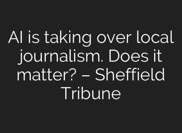 AI is taking over local journalism. Does it matter? – Sheffield Tribune