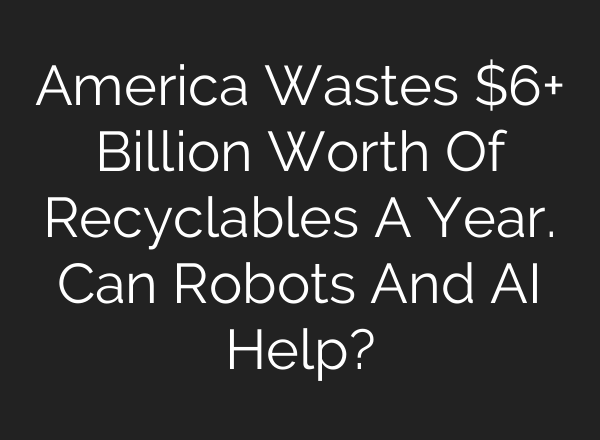 America Wastes $6+ Billion Worth Of Recyclables A Year. Can Robots And AI Help?