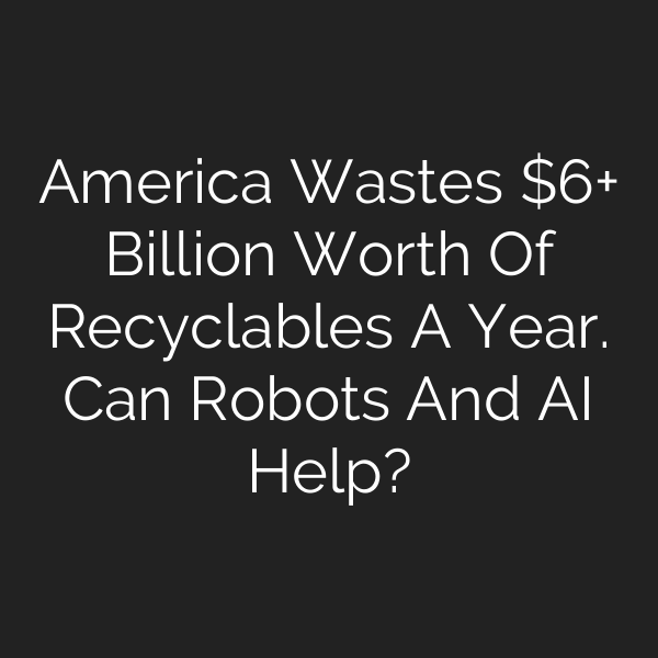 America Wastes + Billion Worth Of Recyclables A Year. Can Robots And AI Help?