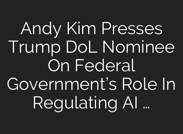 Andy Kim Presses Trump DoL Nominee On Federal Government’s Role In Regulating AI …