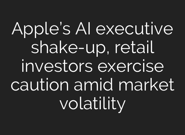 Apple’s AI executive shake-up, retail investors exercise caution amid market volatility
