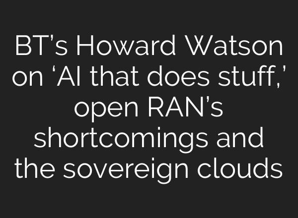 BT’s Howard Watson on ‘AI that does stuff,’ open RAN’s shortcomings and the sovereign clouds