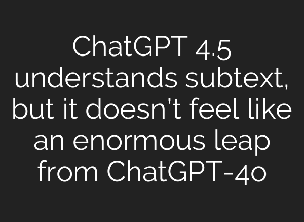 ChatGPT 4.5 understands subtext, but it doesn’t feel like an enormous leap from ChatGPT-4o