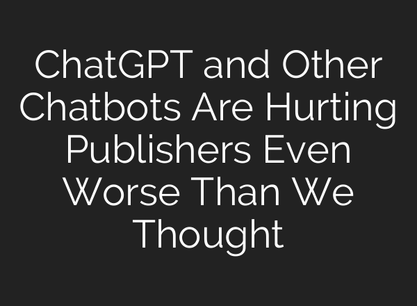 ChatGPT and Other Chatbots Are Hurting Publishers Even Worse Than We Thought