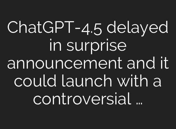 ChatGPT-4.5 delayed in surprise announcement and it could launch with a controversial …